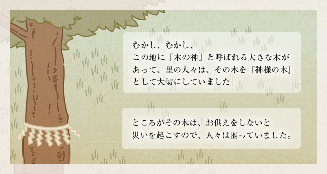 むかし、むかし、この地に「木の神」と呼ばれる大きな木があって、里の人々は、その木を『神様の木』として大切にしていました。
ところがその木は、お供えをしないと災いを起こすので、人々は困っていました。