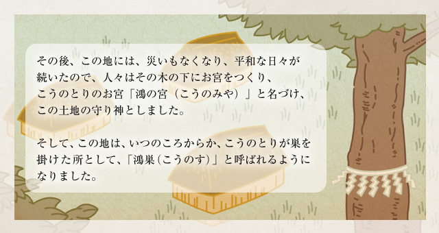 その後、この地には、災いもなくなり、平和な日々が続いたので、人々はその木の下にお宮をつくり、こうのとりのお宮「鴻の宮（こうのみや）」と名づけ、この土地の守り神としました。
そして、この地は、いつのころからか、こうのとりが巣を掛けた所として、｢鴻巣（こうのす）」と呼ばれるようになりました。